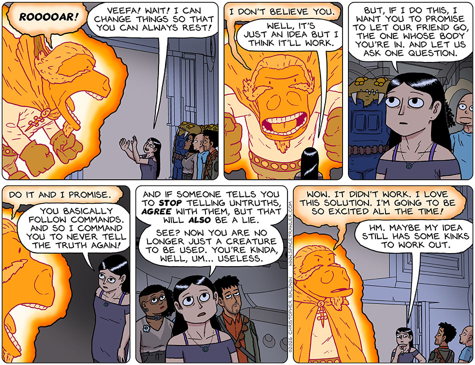 The Veefa-Possessed-Lasper Roared! But Picknar stepped forward and said, "Veefa! Wait! I can change things so that you can always rest!" Looming over Picknar, the Veefa-Possessed-Lasper said, "I don't believe you." Picknar said, "Well, it's just an idea but I think it'll work. "But, if I do this, I want you to promise to let our friend go, the one whose body you're in. And let us ask one question." The Veefa-Possessed-Lasper said, "Do it and I promise." Picknar said, "You basically follow commands. "And so I command you to never tell the truth again! And if someone tells you to stop telling untruths agree with them, but that will also be a lie. See? Now you are no longer just a creature to be used. You're kinda, well, um... useless." The Veefa-Possessed-Lasper stopped yelling and said, "Wow. It didn't work. I love this solution. I'm going to be so excited all the time!" Pondering, Picknar said, "Hm. Maybe my idea still has some kinks to work out."