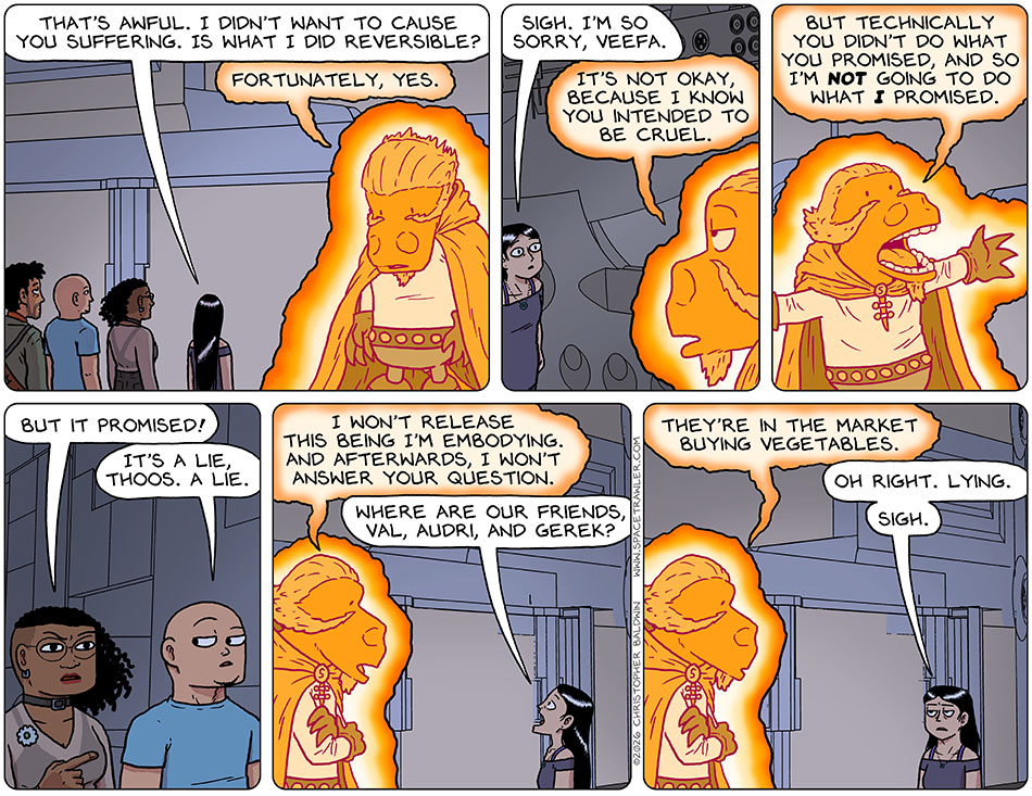 Picknar said, "That's awful. I didn't want to cause you suffering. is what i did reversible?" Hanging its head low, the Veefa-possessed-Lasper said, "fortunately, yes." Picknar said, "Sigh. I'm so sorry, Veefa." The Veefa-possessed-Lasper said, "It's not okay, because I know you intended to be cruel. But technically you didn't do what you promised, and so I'm not going to do what I promised." Squinting, Thoos pointed and said, "But it promised!" Unimpressed, Knox said, "It's a lie, Thoos. A lie." The Veefa-possessed-Lasper said, "I won't release this being I'm embodying. And afterwards, I won't answer your question." Picknar said, "Where are our friends, Val, Audri, and Gerek?" The Veefa-possessed-Lasper said, ""They're in the market buying vegetables." Realizing their plan totally failed, Picknar said, "Oh right. Lying. Sigh."