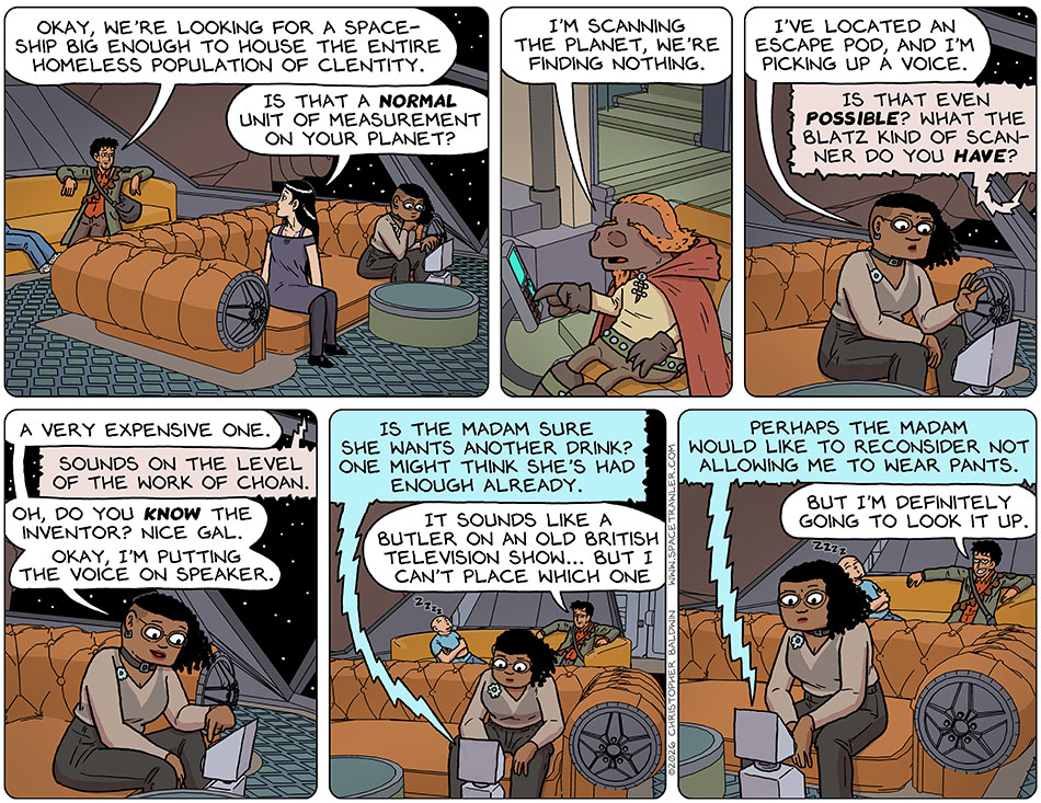 On the bridge of Thoos's ship, Rodrigo said, "Okay, we're looking for a spaceship big enough to house the entire homeless population of Clentity." Turning to him, Picknar said, "Is that a normal unit of measurement on your planet?" Over on the bridge of Lasper's ship, Lasper said, "I'm scanning the planet, we're finding nothing." Back on the bridge of Thoos's ship, Thoos said, "I've located an escape pod, and I'm picking up a voice." Lasper said, "Is that even possible? What the blatz kind of scanner do you have?" Thoos said, "A very expensive one." Lasper commented, "Sounds on the level of the work of Choan." Thoos said, "Oh, do you know the inventor? Nice gal. Okay, I'm putting the voice on speaker." From over the speaker the first-aid-bot-now-pantselss-butler said, "Is the madam sure she wants another drink? One might think she's had enough already." Rodrigo commented, "It sounds like a butler on an old British television show... but I can't place which one." The first-aid-bot-now-pantselss-butler continued, "Perhaps the madam would like to reconsider not allowing me to wear pants." Grinning, Rodrigo said, "But I'm definitely going to look it up."