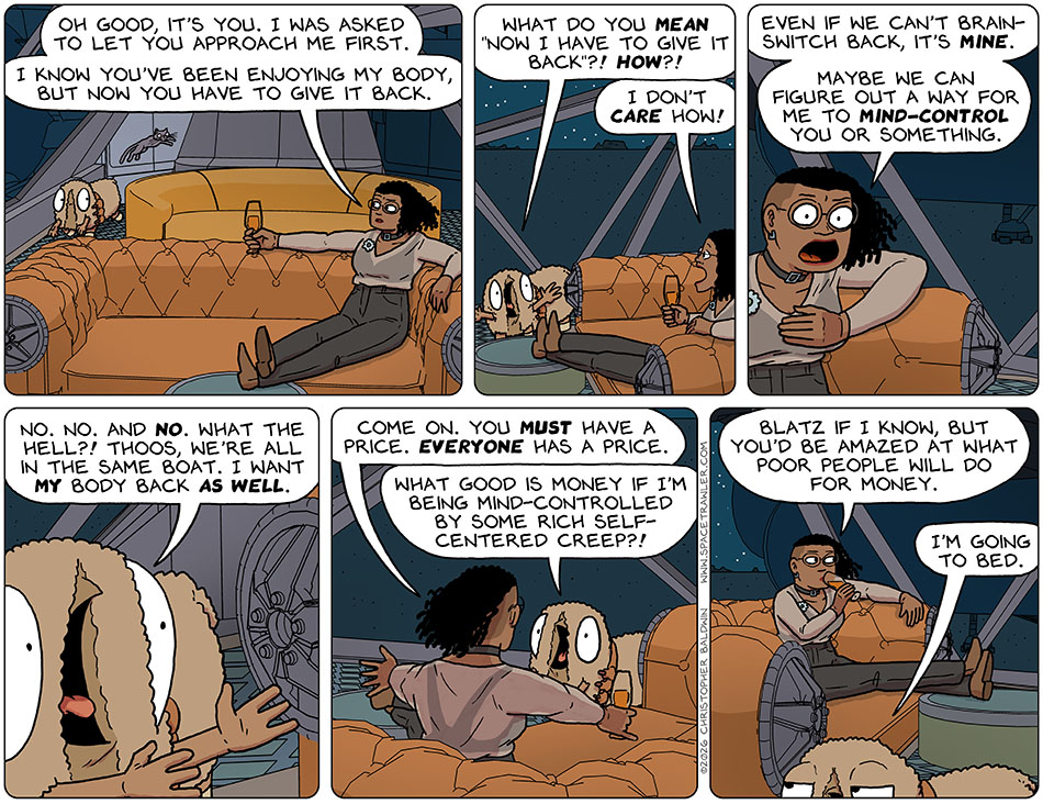 Audri went aboard Thoos's ship and found them on the bridge. Thoos said, "Oh good, it's you. I was asked to let you approach me first. I know you've been enjoying my body, but now you have to give it back." Shocked, Audri said, "What do you mean 'Now I have to give it backi?! How?!" Annoyed and put out, Thoos said, "I don't care how! Even if we can't brain-switch back, it's mine. Maybe we can figure out a way for me to mind-control you or something." Audri said, "No. No. And no! What the hell?! Thoos, we're all in the same boat. I want my body back as well." Thoos counter-argued, "Come on. You must have a price. Everyone has a price." Upset, Audri said, "What good is money if I'm being mind-controlled by some rich self-centered creep?!" Taking a sip from their drink, Thoos said, "Blatz if I know, but you'd be amazed at what poor people will do for money." Annoyed, Audri walked away, saying, "I'm going to bed."