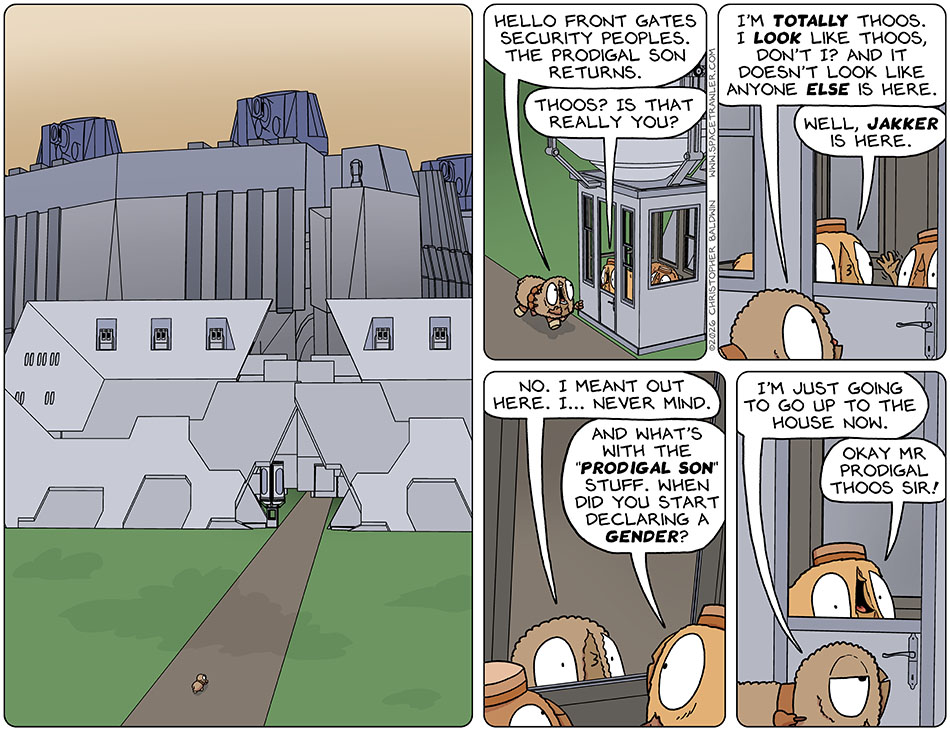 Audri walked alone towards the vast enormous wall which surrounded the Thoos Starslick's parents mansion/compound. Approaching the security booth, Audri said, "Hello front gates security peoples. The prodigal son returns." The guard said, "Thoos? Is that really you?" Audri said, "I'm totally Thoos. I look like Thoos, don't I? And it doesn't look like anyone else is here." The guard pointed to the other guard and said, "Well, Jakker is here." Jakker waved hello. Audri said, "No. I meant out here. I... never mind." The guard said, "And what's with the 'prodigal son' stuff. When did you start declaring a gender?" Giving up, Audri said, "I'm just going to go up to the house now." Smiling, the guard said, "Okay mr prodigal Thoos sir!" Audri walked alone towards the vast enormous wall which surrounded the Thoos Starslick's parents mansion/compound. Approaching the security booth, Audri said, "Hello front gates security peoples. The prodigal son returns." The guard said, "Thoos? Is that really you?" Audri said, "I'm totally Thoos. I look like Thoos, don't I? And it doesn't look like anyone else is here." The guard pointed to the other guard and said, "Well, Jakker is here." Jakker waved hello. Audri said, "No. I meant out here. I... never mind." The guard said, "And what's with the 'prodigal son' stuff. When did you start declaring a gender?" Giving up, Audri said, "I'm just going to go up to the house now." Smiling, the guard said, "Okay mr prodigal Thoos sir!"