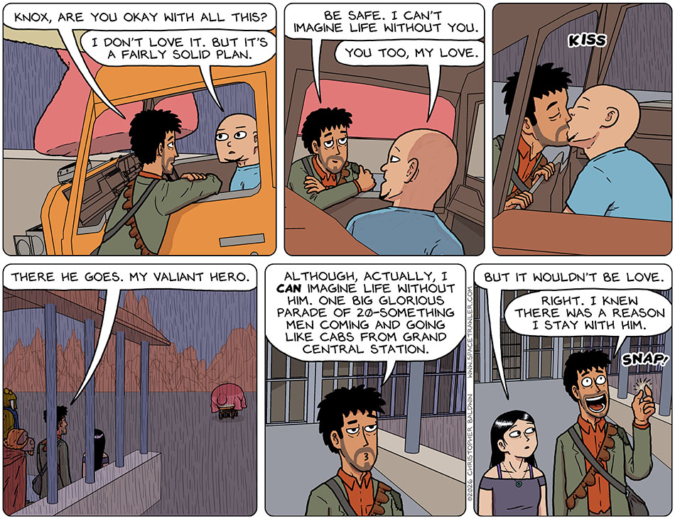 With Knox in the drivers seat of the vehicle, Rodrigo leaned through the window and said, "Knox, are you okay with all this?" Knox said, "I don't love it. But it's a fairly solid plan." Rodrigo said, "Be safe. I can't imagine life without you." Knox said, "You too, my love." They kissed, and then Knox slowly drove off. Rodrigo said to the far-off departing vehicle, "There he goes. My valiant hero. Although, actually, I can imagine life without him. One big glorious parade of 20-something men coming and going like cabs from grand central station." Picknar commented, "But it wouldn't be love." Rodrigo snapped his fingers in recognition, "Right. I knew there was a reason I stay with him." With Knox in the drivers seat of the vehicle, Rodrigo leaned through the window and said, "Knox, are you okay with all this?" Knox said, "I don't love it. But it's a fairly solid plan." Rodrigo said, "Be safe. I can't imagine life without you." Knox said, "You too, my love." They kissed, and then Knox slowly drove off. Rodrigo said to the far-off departing vehicle, "There he goes. My valiant hero. Although, actually, I can imagine life without him. One big glorious parade of 20-something men coming and going like cabs from grand central station." Picknar commented, "But it wouldn't be love." Rodrigo snapped his fingers in recognition, "Right. I knew there was a reason I stay with him."