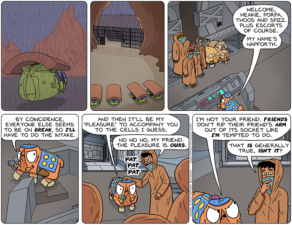 The shuttle headed towards Underrock Mountain which contained Underrock prison, and then parked in a gated cave. Rodrigo, Gerek, Lasper, Picknar, Heakie, Porpa, Thoos, and Spizz entered the lobby of the prison and were greeted by a uniformed Tith who said, "Welcome, Heakie, Porpa, Thoos and Spizz. Plus escorts of course. My name's Napforth. By coincidence, everyone else seems to be on break, so I'll have to do the intake. And then it'll be my 'pleasure' to accompany you to the cells I guess." Rodrigo patted Napforth on the shoulder, planting a small maroon object on their shoulder, and said, "No no no no, my friend. The pleasure is ours." Napforth looked at him nastily and said, "I'm not your friend. Friends don't rip their friend's arm out of its socket like I'm tempted to do." Pondering that, Rodrigo said, "That is generally true, isn't it?"