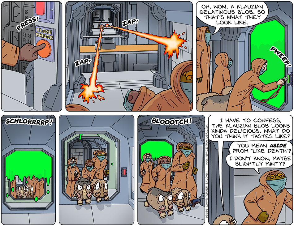 When they reached the other side of the bridge, Lasper hit the "close bridge" button, and it rotated to its useless position. Napforth appeared at the other side, shooting his laser, but they escaped unharmed. They then came to the green glowing gel filled room, and Gerek said, "Oh, wow. A Klauzian gelatinous blob. So that's what they look like." Picknar ran the keycard and the blob retracted with a "Shlorrrrp!" They can through and then the room filled again behind them with a "Bloootch!" Audri said to Gerek, "I have to confess, the Klauzian blob looks kinda delicious. What do you think it tastes like?" Gerek replied, "You mean aside from 'like death'? I don't know, maybe slightly minty?"